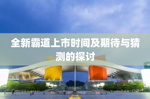 全新霸道上市时间及期待与猜测的探讨