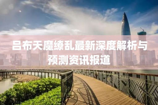 吕布天魔缭乱最新深度解析与预测资讯报道