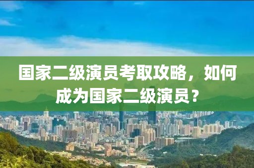 国家二级演员考取攻略，如何成为国家二级演员？