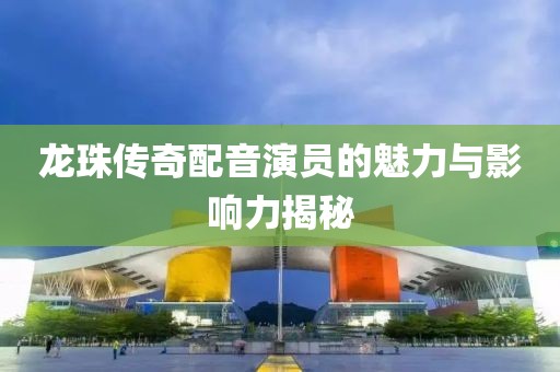 龙珠传奇配音演员的魅力与影响力揭秘