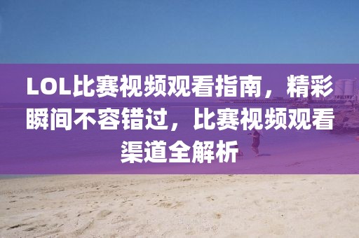 LOL比赛视频观看指南，精彩瞬间不容错过，比赛视频观看渠道全解析