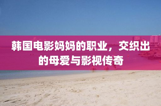 韩国电影妈妈的职业，交织出的母爱与影视传奇