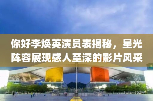 你好李焕英演员表揭秘，星光阵容展现感人至深的影片风采