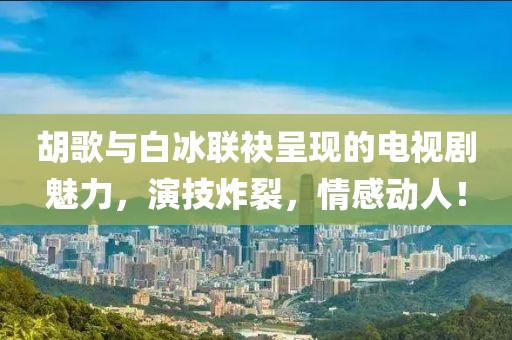 胡歌与白冰联袂呈现的电视剧魅力，演技炸裂，情感动人！