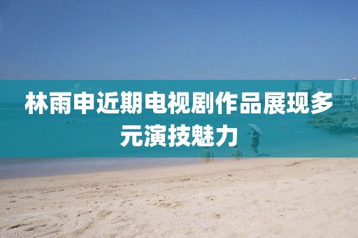林雨申近期电视剧作品展现多元演技魅力