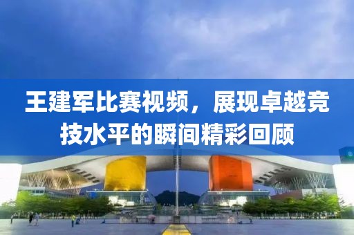 王建军比赛视频，展现卓越竞技水平的瞬间精彩回顾
