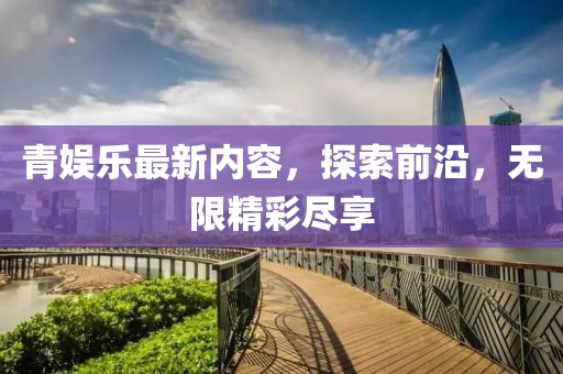 青娱乐最新内容，探索前沿，无限精彩尽享