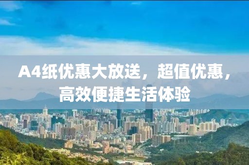 A4纸优惠大放送，超值优惠，高效便捷生活体验