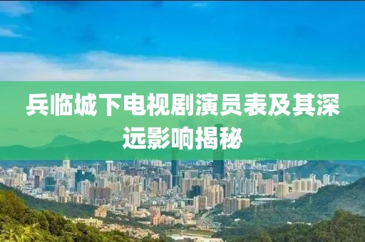 兵临城下电视剧演员表及其深远影响揭秘
