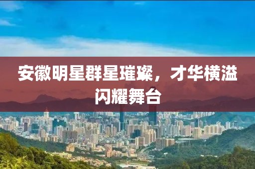 安徽明星群星璀璨，才华横溢闪耀舞台