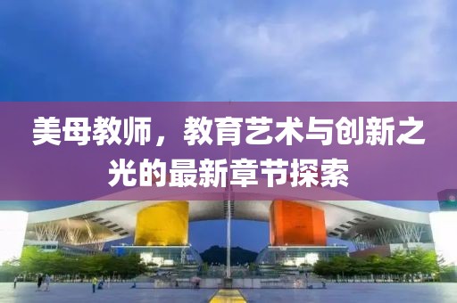 美母教师，教育艺术与创新之光的最新章节探索