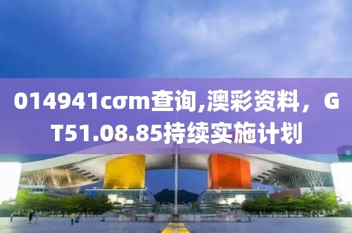 014941cσm查询,澳彩资料，GT51.08.85持续实施计划