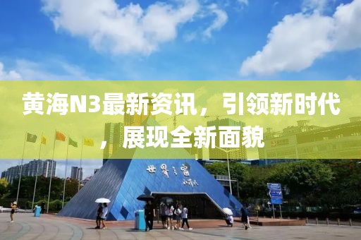 黄海N3最新资讯，引领新时代，展现全新面貌