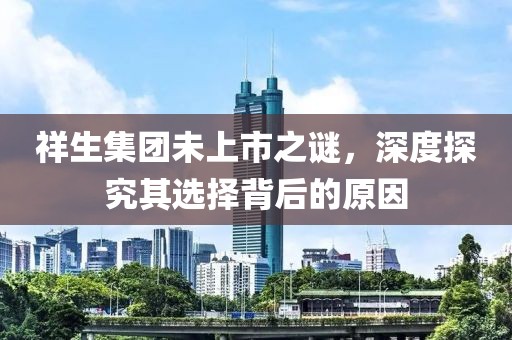 祥生集团未上市之谜，深度探究其选择背后的原因