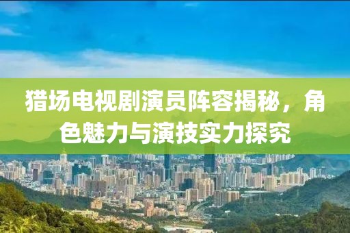猎场电视剧演员阵容揭秘，角色魅力与演技实力探究