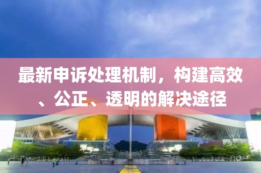 最新申诉处理机制，构建高效、公正、透明的解决途径