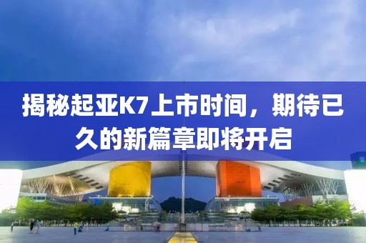 揭秘起亚K7上市时间，期待已久的新篇章即将开启