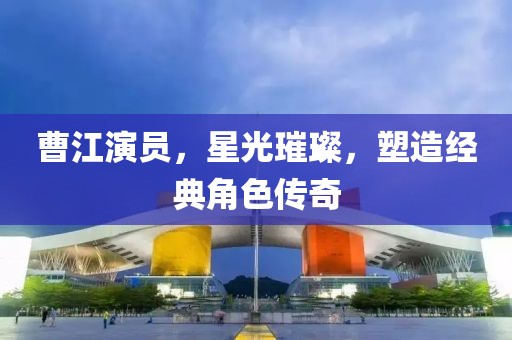 曹江演员，星光璀璨，塑造经典角色传奇