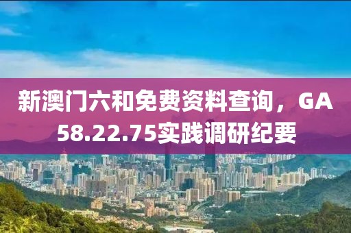 新澳门六和免费资料查询，GA58.22.75实践调研纪要