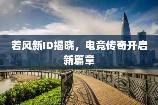 若风新ID揭晓，电竞传奇开启新篇章