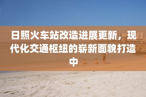 日照火车站改造进展更新，现代化交通枢纽的崭新面貌打造中