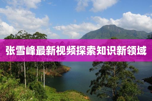 张雪峰最新视频探索知识新领域