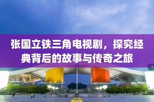 张国立铁三角电视剧，探究经典背后的故事与传奇之旅