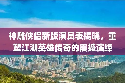 神雕侠侣新版演员表揭晓，重塑江湖英雄传奇的震撼演绎