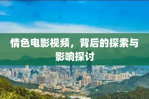 情色电影视频，背后的探索与影响探讨