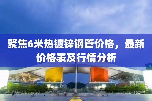 聚焦6米热镀锌钢管价格，最新价格表及行情分析
