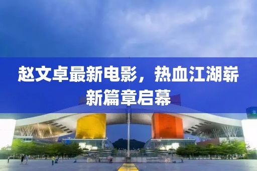 赵文卓最新电影，热血江湖崭新篇章启幕