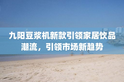 九阳豆浆机新款引领家居饮品潮流，引领市场新趋势