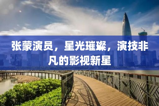 张蒙演员，星光璀璨，演技非凡的影视新星