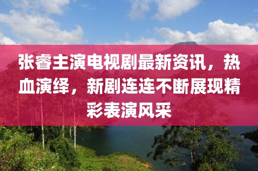 张睿主演电视剧最新资讯，热血演绎，新剧连连不断展现精彩表演风采