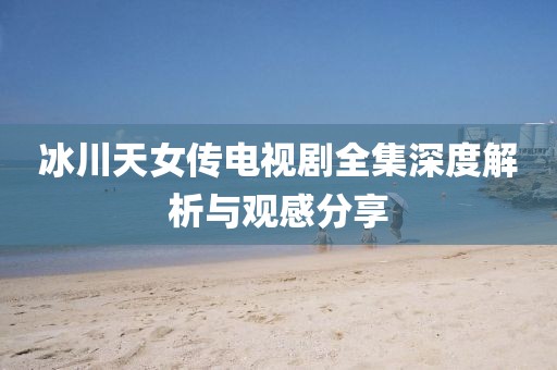冰川天女传电视剧全集深度解析与观感分享