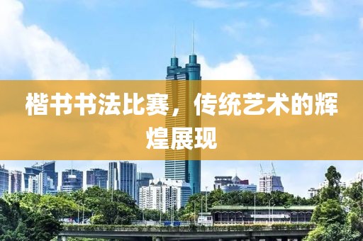 楷书书法比赛，传统艺术的辉煌展现
