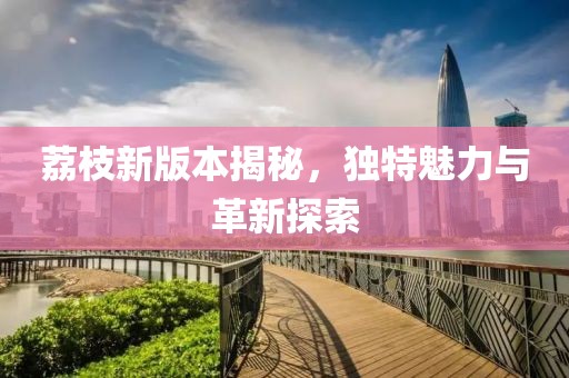 荔枝新版本揭秘，独特魅力与革新探索