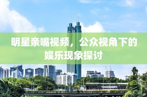 明星亲嘴视频，公众视角下的娱乐现象探讨