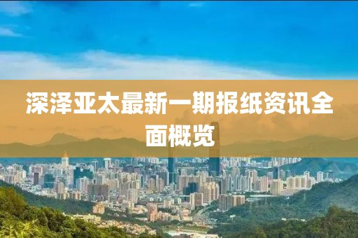 深泽亚太最新一期报纸资讯全面概览