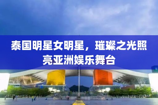 泰国明星女明星，璀璨之光照亮亚洲娱乐舞台