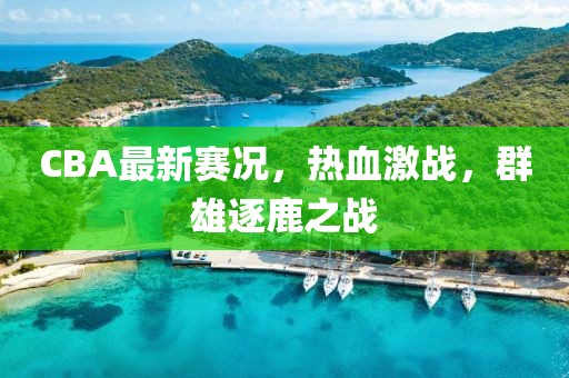 CBA最新赛况，热血激战，群雄逐鹿之战