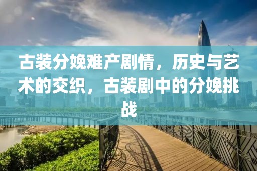 古装分娩难产剧情，历史与艺术的交织，古装剧中的分娩挑战
