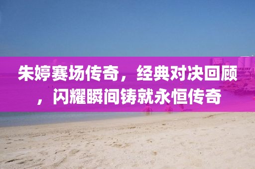 朱婷赛场传奇，经典对决回顾，闪耀瞬间铸就永恒传奇