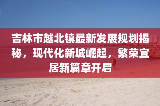 吉林市越北镇最新发展规划揭秘，现代化新城崛起，繁荣宜居新篇章开启