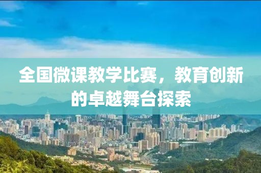全国微课教学比赛，教育创新的卓越舞台探索
