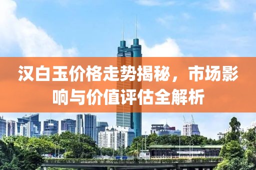 汉白玉价格走势揭秘，市场影响与价值评估全解析