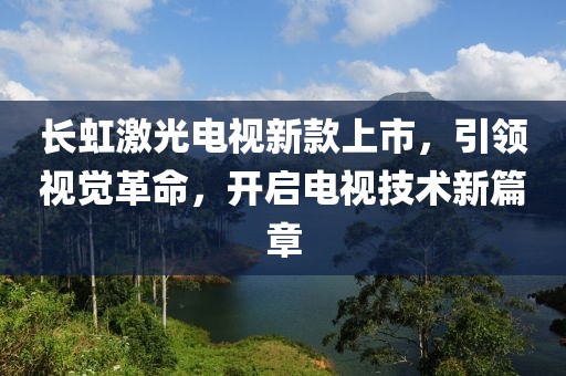 长虹激光电视新款上市，引领视觉革命，开启电视技术新篇章