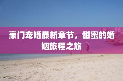 豪门宠婚最新章节，甜蜜的婚姻旅程之旅