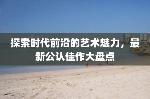 探索时代前沿的艺术魅力，最新公认佳作大盘点