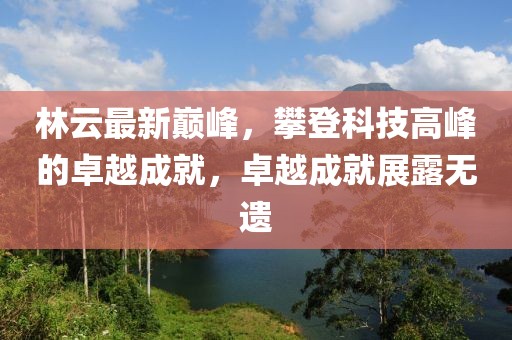 林云最新巅峰，攀登科技高峰的卓越成就，卓越成就展露无遗